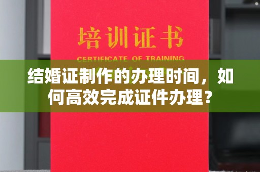 珙县结婚证制作的办理时间，如何高效完成证件办理？